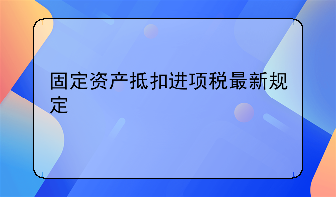 固定资产抵扣进项税最新规定
