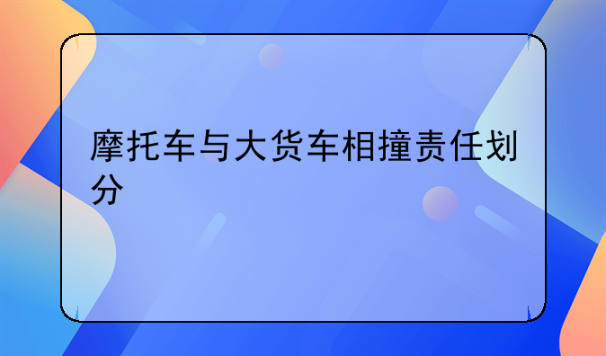 摩托车与大货车相撞责任划分