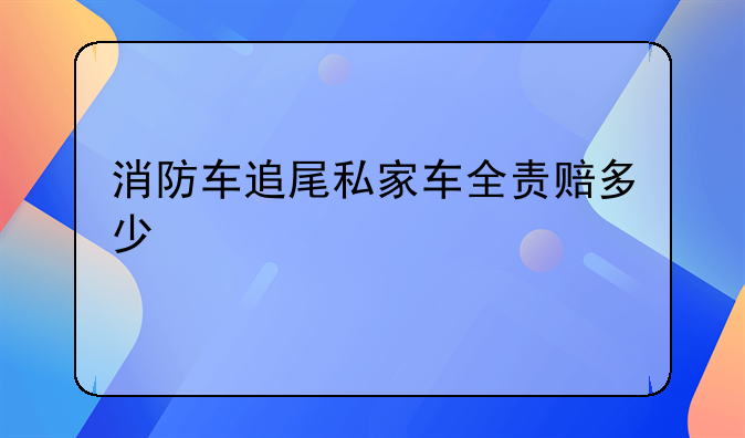 消防车追尾私家车全责赔多少