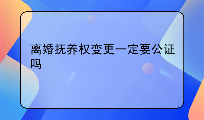 离婚抚养权变更一定要公证吗