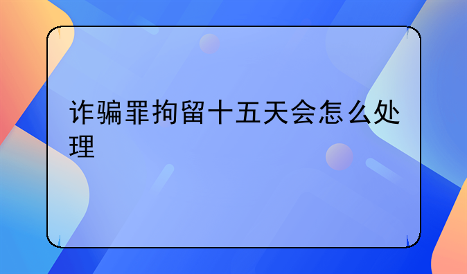 诈骗罪拘留十五天会怎么处理