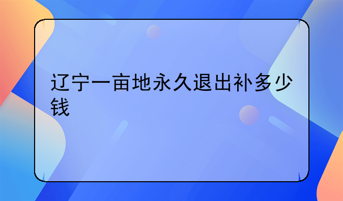 辽宁一亩地永久退出补多少钱