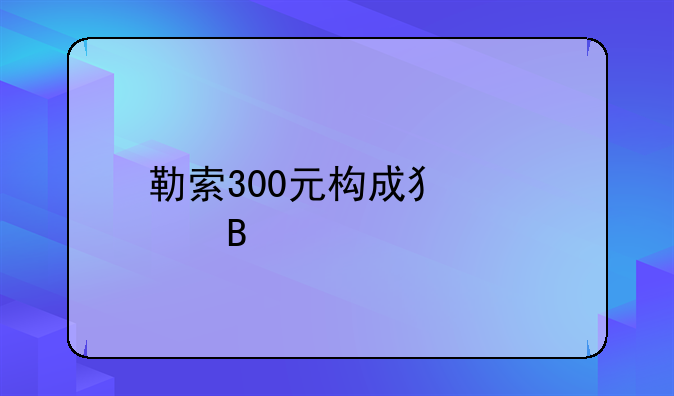 勒索300元构成犯罪吗