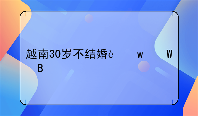 越南30岁不结婚违法吗