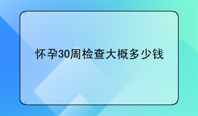 怀孕30周检查大概多少钱
