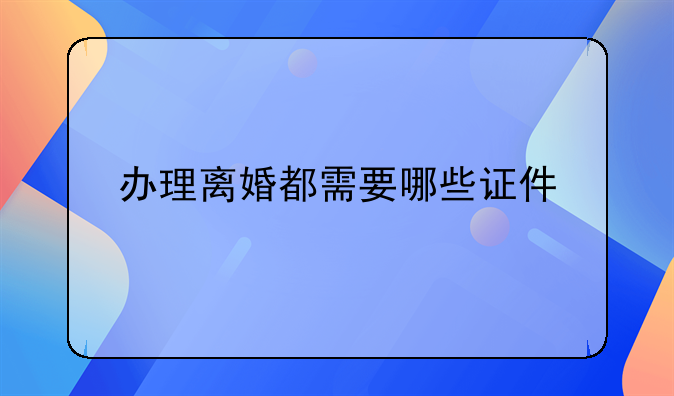 办理离婚都需要哪些证件