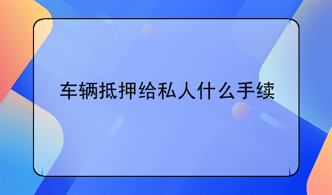 车辆抵押给私人什么手续