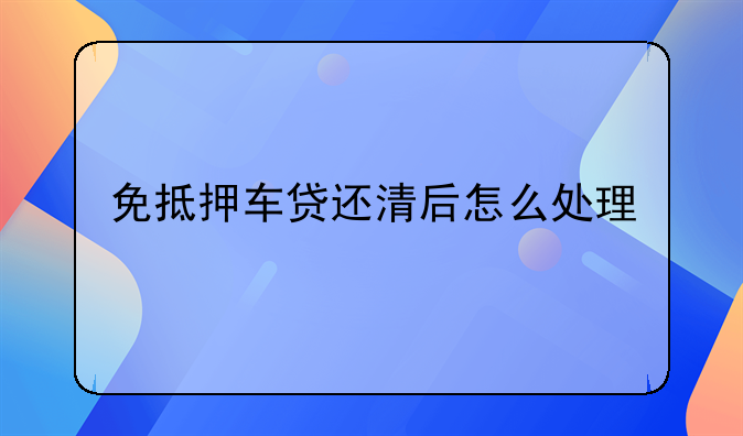 免抵押车贷还清后怎么处理