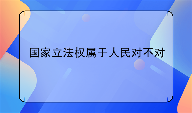 国家立法权属于人民对不对