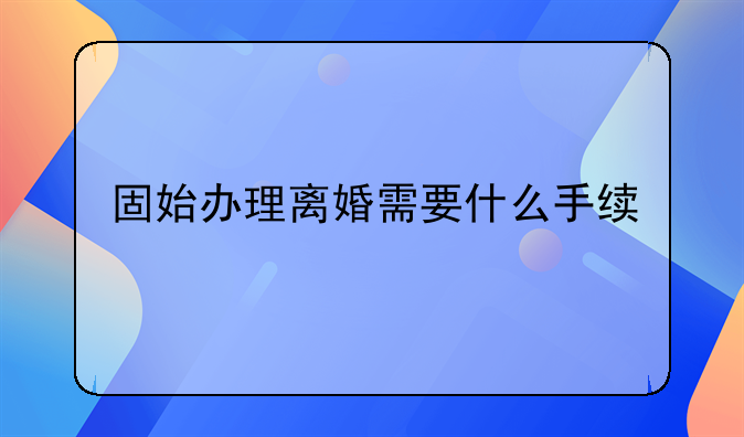 固始办理离婚需要什么手续