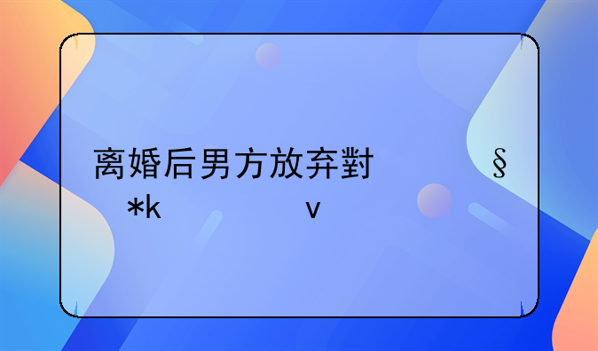 离婚后男方放弃小孩抚养权
