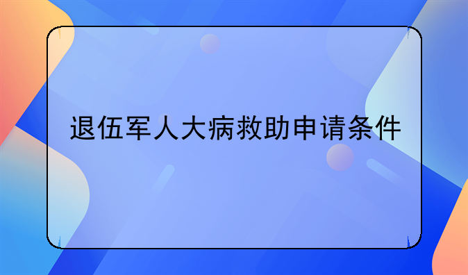 退伍军人大病救助申请条件