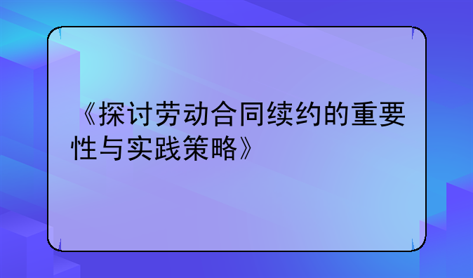 《探讨劳动合同续约的重要性与实践策略》