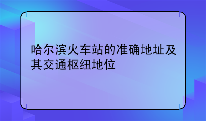 哈尔滨火车站的准确地址及其交通枢纽地位