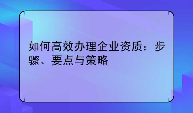 如何高效办理企业资质：步骤、要点与策略