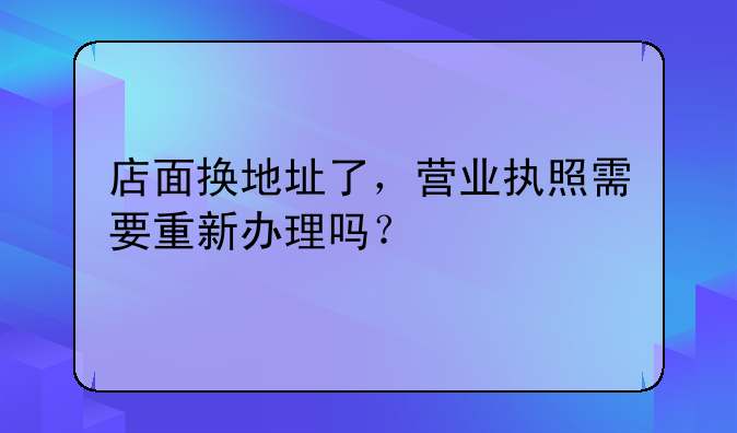 店面换地址了，营业执照需要重新办理吗？