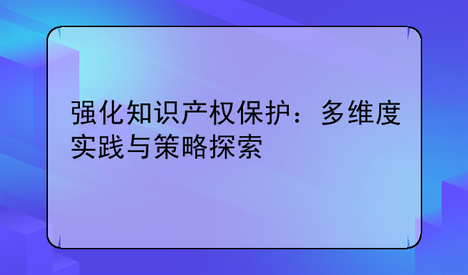 强化知识产权保护：多维度实践与策略探索