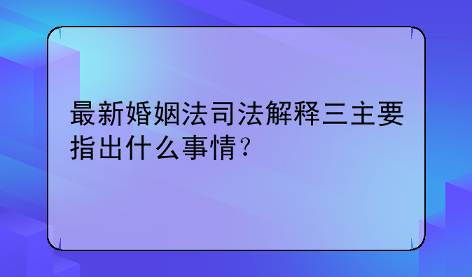 最新婚姻法司法解释三主要指出什么事情？