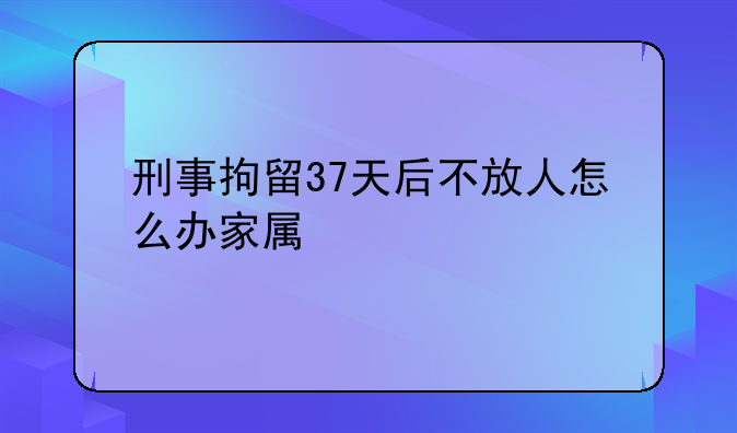 刑事拘留37天后不放人怎么办家属
