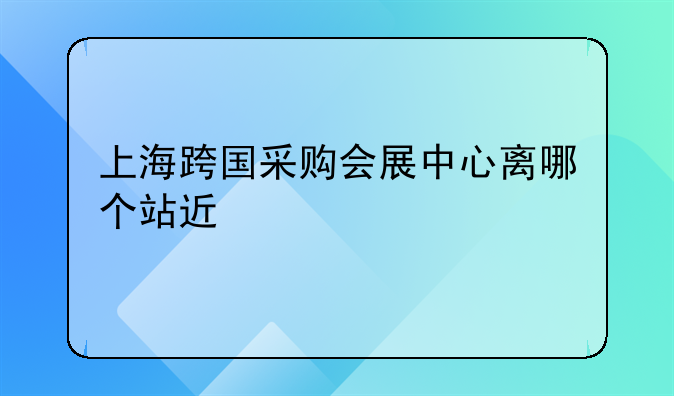 上海跨国采购会展中心离哪个站近