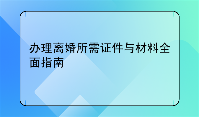 办理离婚所需证件与材料全面指南