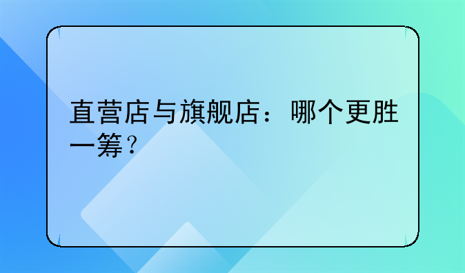 直营店与旗舰店：哪个更胜一筹？