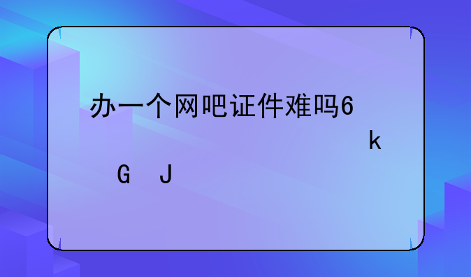 办一个网吧证件难吗?大概要多少钱?