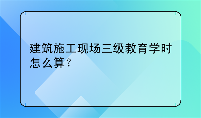 建筑施工现场三级教育学时怎么算？