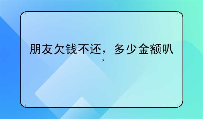 朋友欠钱不还，多少金额可以起诉他