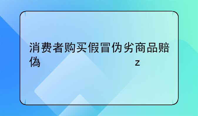 消费者购买假冒伪劣商品赔偿全解析