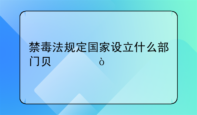 禁毒法规定国家设立什么部门负责？