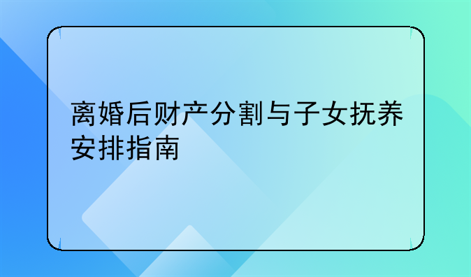 离婚后财产分割与子女抚养安排指南