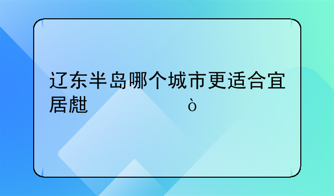 辽东半岛哪个城市更适合宜居生活？