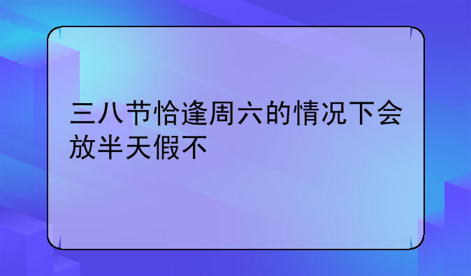 三八节恰逢周六的情况下会放半天假不