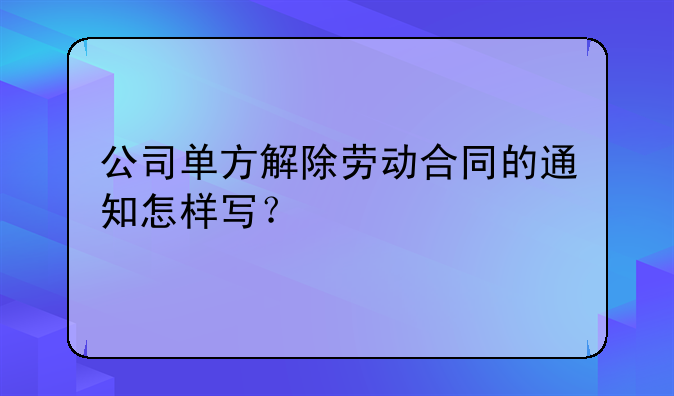 公司单方解除劳动合同的通知怎样写？