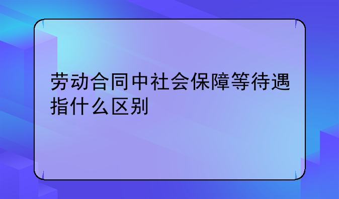 劳动合同中社会保障等待遇指什么区别