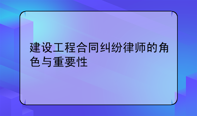 建设工程合同纠纷律师的角色与重要性