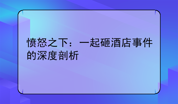 愤怒之下：一起砸酒店事件的深度剖析