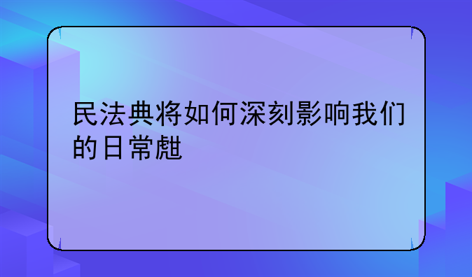 民法典将如何深刻影响我们的日常生活