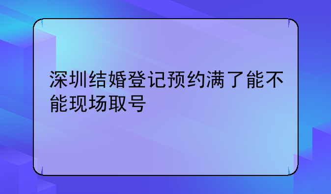 深圳结婚登记预约满了能不能现场取号