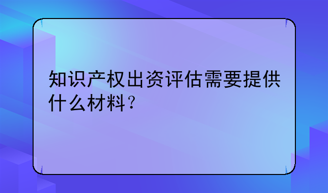 知识产权出资评估需要提供什么材料？
