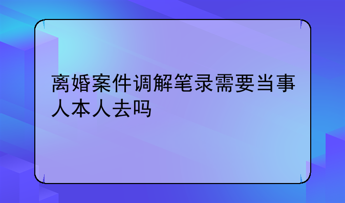 离婚案件调解笔录需要当事人本人去吗