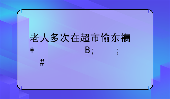 老人多次在超市偷东西报警后怎么处罚