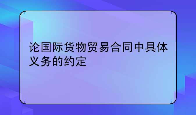 论国际货物贸易合同中具体义务的约定