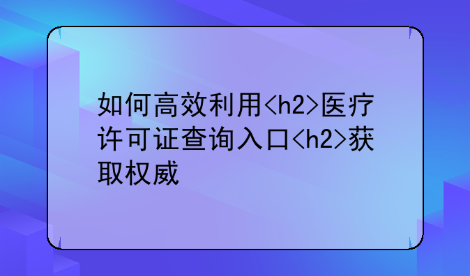 如何高效利用<h2>医疗许可证查询入口<h2>获取权威信息