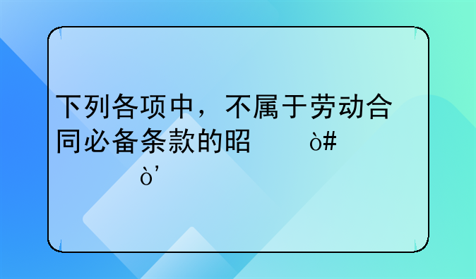 下列各项中，不属于劳动合同必备条款的是（　　）。