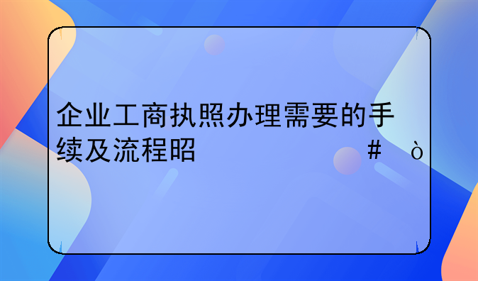 企业工商执照办理需要的手续及流程是什么？