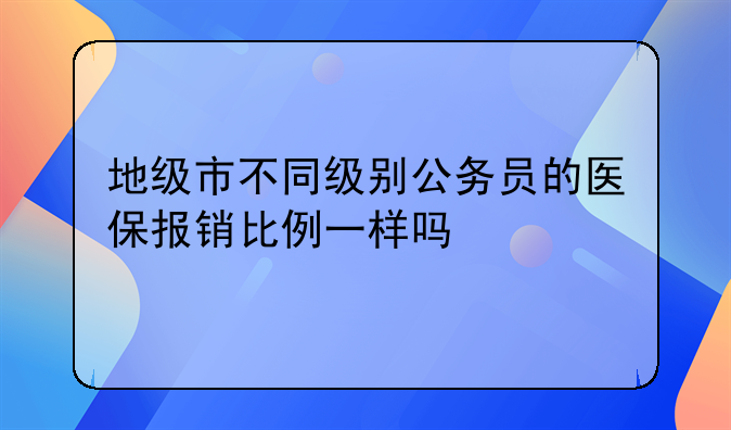 地级市不同级别公务员的医保报销比例一样吗