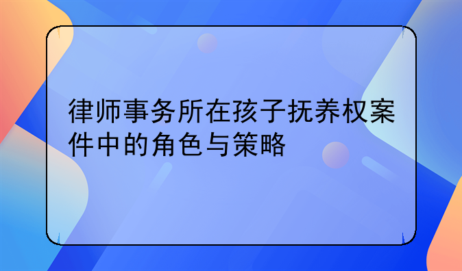 律师事务所在孩子抚养权案件中的角色与策略