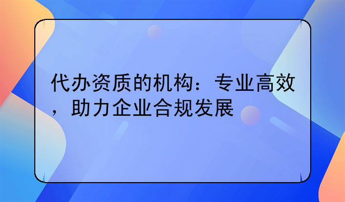 代办资质的机构：专业高效，助力企业合规发展